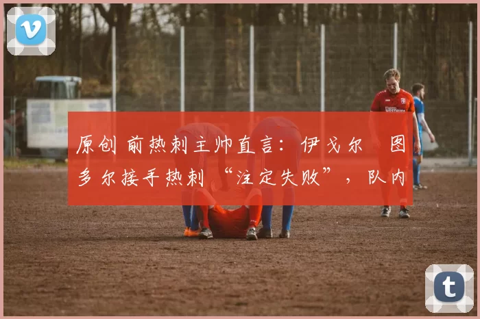 原创 前热刺主帅直言:伊戈尔・图多尔接手热刺 “注定失败”,队内氛围 “ toxic 至极”