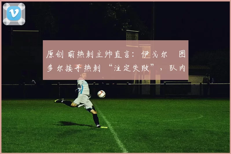 原创 前热刺主帅直言:伊戈尔・图多尔接手热刺 “注定失败”,队内氛围 “ toxic 至极”