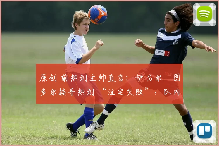 原创 前热刺主帅直言:伊戈尔・图多尔接手热刺 “注定失败”,队内氛围 “ toxic 至极”