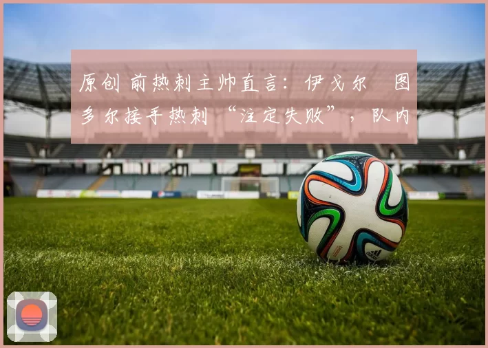 原创 前热刺主帅直言：伊戈尔・图多尔接手热刺 “注定失败”，队内氛围 “ toxic 至极”