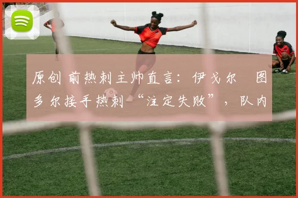 原创 前热刺主帅直言:伊戈尔・图多尔接手热刺 “注定失败”,队内氛围 “ toxic 至极”