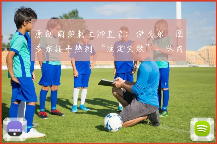 原创 前热刺主帅直言:伊戈尔・图多尔接手热刺 “注定失败”,队内氛围 “ toxic 至极”