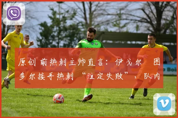 原创 前热刺主帅直言:伊戈尔・图多尔接手热刺 “注定失败”,队内氛围 “ toxic 至极”