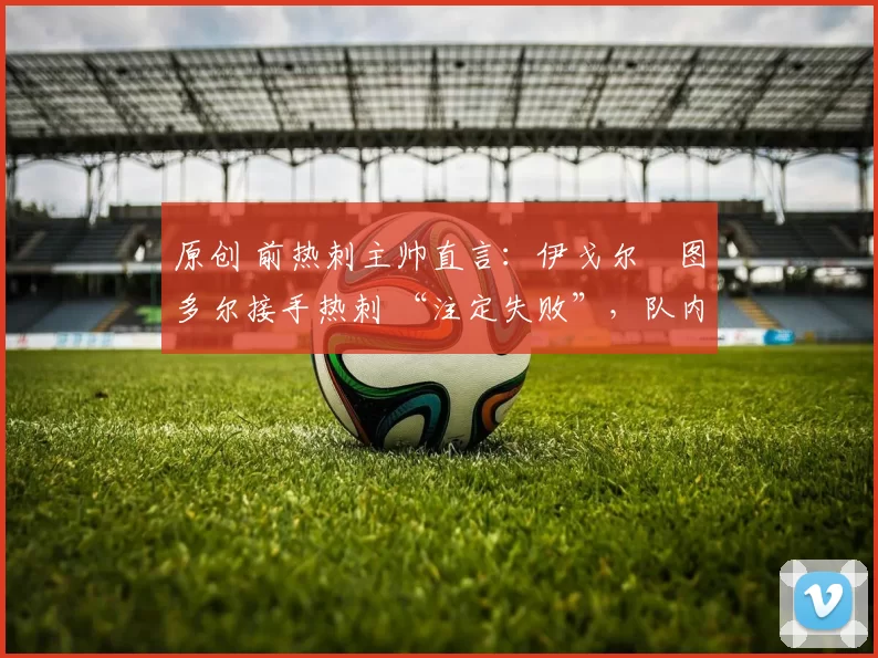 原创 前热刺主帅直言:伊戈尔・图多尔接手热刺 “注定失败”,队内氛围 “ toxic 至极”