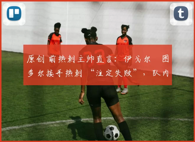 原创 前热刺主帅直言:伊戈尔・图多尔接手热刺 “注定失败”,队内氛围 “ toxic 至极”
