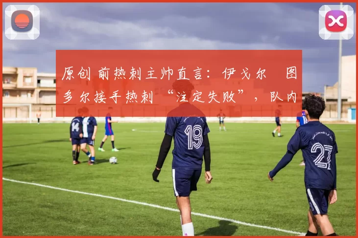 原创 前热刺主帅直言:伊戈尔・图多尔接手热刺 “注定失败”,队内氛围 “ toxic 至极”