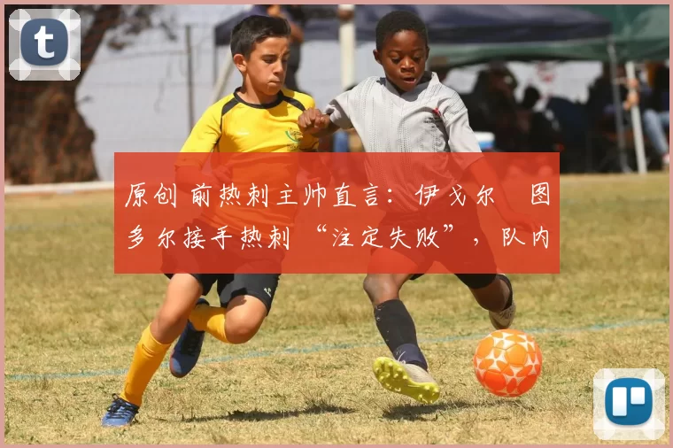 原创 前热刺主帅直言:伊戈尔・图多尔接手热刺 “注定失败”,队内氛围 “ toxic 至极”