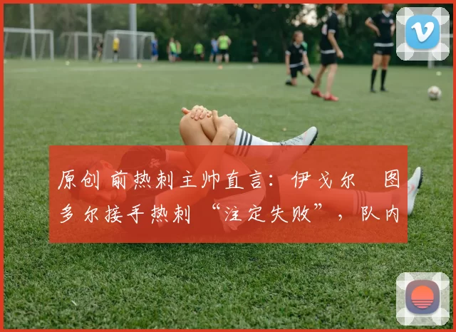 原创 前热刺主帅直言:伊戈尔・图多尔接手热刺 “注定失败”,队内氛围 “ toxic 至极”