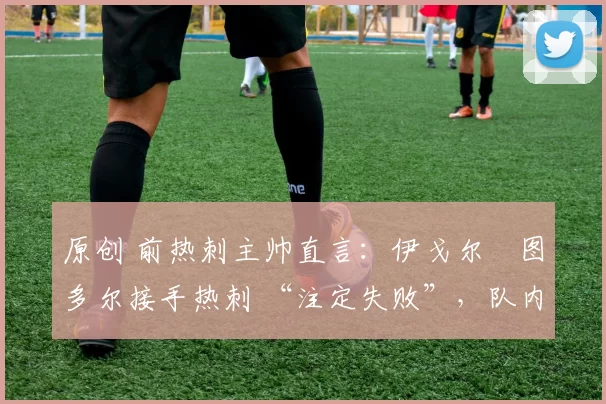 原创 前热刺主帅直言:伊戈尔・图多尔接手热刺 “注定失败”,队内氛围 “ toxic 至极”