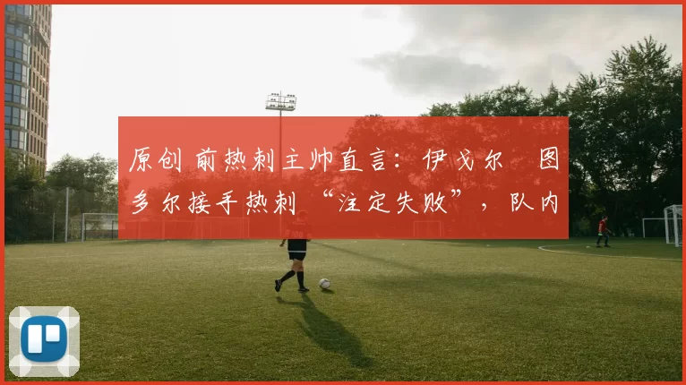 原创 前热刺主帅直言：伊戈尔・图多尔接手热刺 “注定失败”，队内氛围 “ toxic 至极”