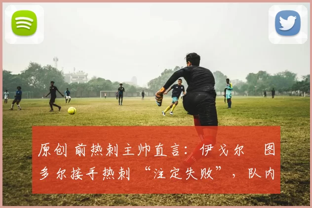 原创 前热刺主帅直言:伊戈尔・图多尔接手热刺 “注定失败”,队内氛围 “ toxic 至极”