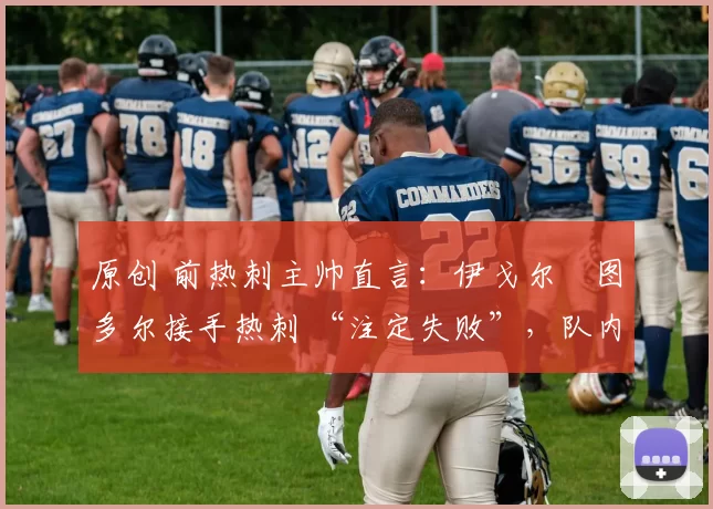 原创 前热刺主帅直言:伊戈尔・图多尔接手热刺 “注定失败”,队内氛围 “ toxic 至极”