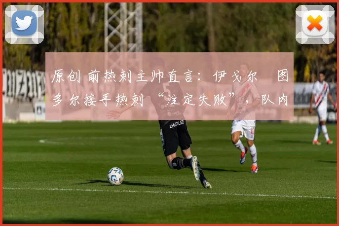 原创 前热刺主帅直言:伊戈尔・图多尔接手热刺 “注定失败”,队内氛围 “ toxic 至极”