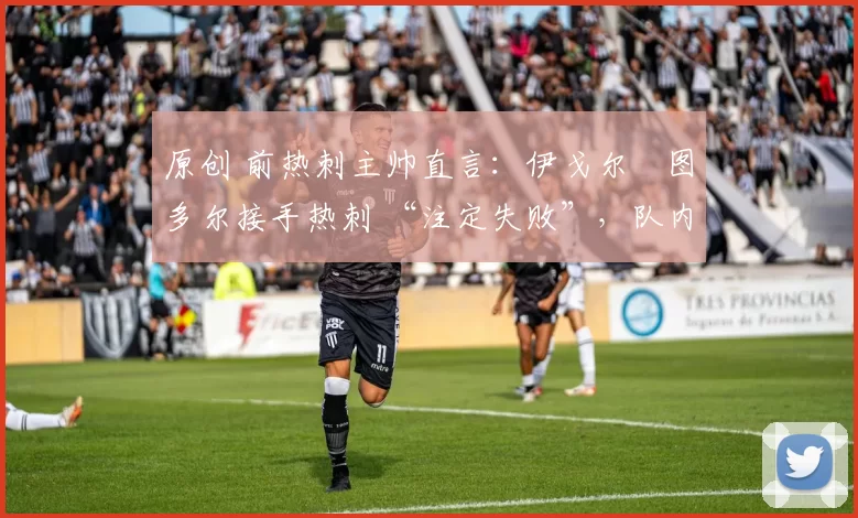 原创 前热刺主帅直言:伊戈尔・图多尔接手热刺 “注定失败”,队内氛围 “ toxic 至极”