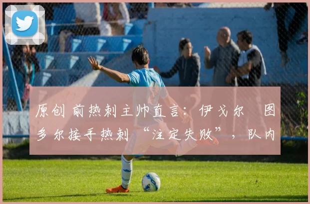 原创 前热刺主帅直言:伊戈尔・图多尔接手热刺 “注定失败”,队内氛围 “ toxic 至极”