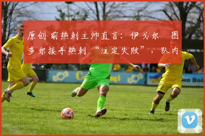 原创 前热刺主帅直言：伊戈尔・图多尔接手热刺 “注定失败”，队内氛围 “ toxic 至极”