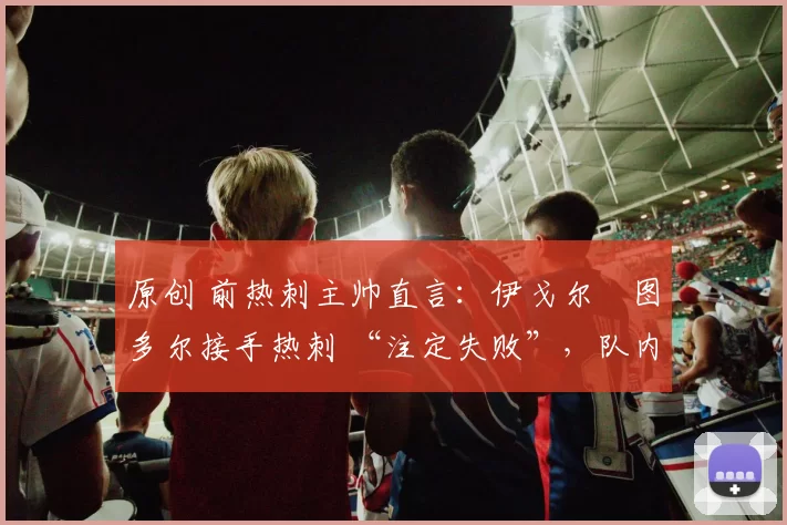 原创 前热刺主帅直言:伊戈尔・图多尔接手热刺 “注定失败”,队内氛围 “ toxic 至极”