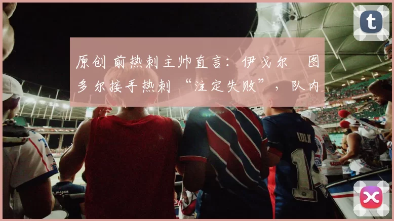 原创 前热刺主帅直言:伊戈尔・图多尔接手热刺 “注定失败”,队内氛围 “ toxic 至极”