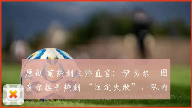 原创 前热刺主帅直言：伊戈尔・图多尔接手热刺 “注定失败”，队内氛围 “ toxic 至极”