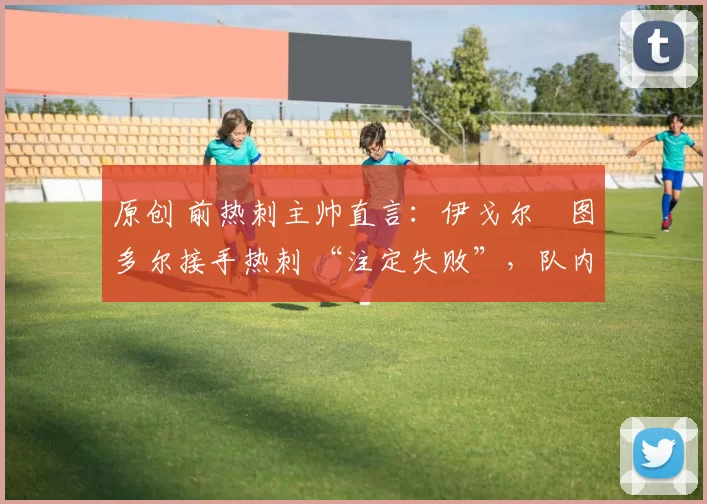 原创 前热刺主帅直言:伊戈尔・图多尔接手热刺 “注定失败”,队内氛围 “ toxic 至极”