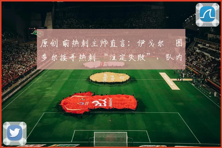 原创 前热刺主帅直言：伊戈尔・图多尔接手热刺 “注定失败”，队内氛围 “ toxic 至极”