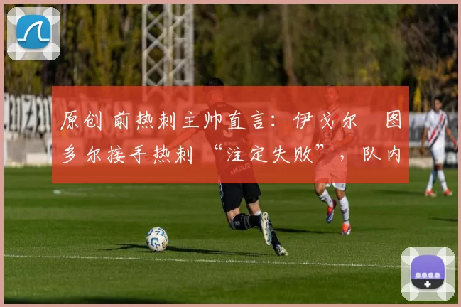 原创 前热刺主帅直言:伊戈尔・图多尔接手热刺 “注定失败”,队内氛围 “ toxic 至极”