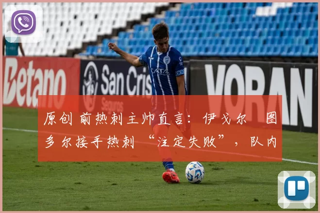 原创 前热刺主帅直言:伊戈尔・图多尔接手热刺 “注定失败”,队内氛围 “ toxic 至极”