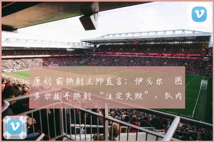 原创 前热刺主帅直言:伊戈尔・图多尔接手热刺 “注定失败”,队内氛围 “ toxic 至极”