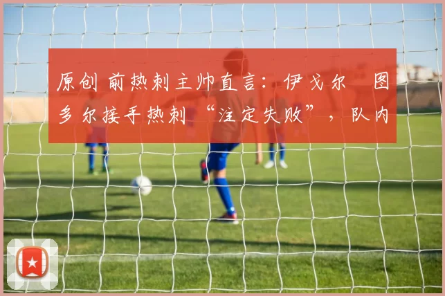 原创 前热刺主帅直言:伊戈尔・图多尔接手热刺 “注定失败”,队内氛围 “ toxic 至极”