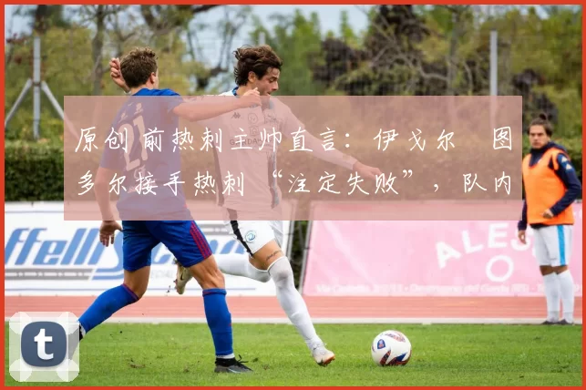 原创 前热刺主帅直言:伊戈尔・图多尔接手热刺 “注定失败”,队内氛围 “ toxic 至极”
