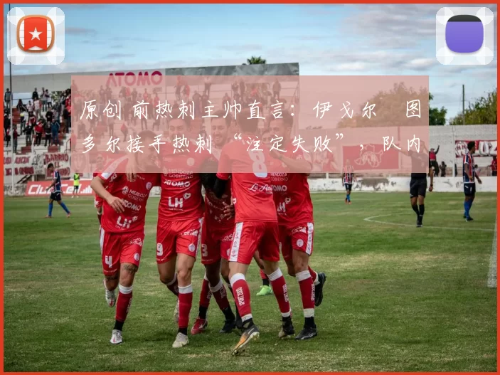 原创 前热刺主帅直言:伊戈尔・图多尔接手热刺 “注定失败”,队内氛围 “ toxic 至极”