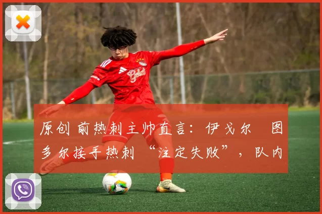 原创 前热刺主帅直言:伊戈尔・图多尔接手热刺 “注定失败”,队内氛围 “ toxic 至极”