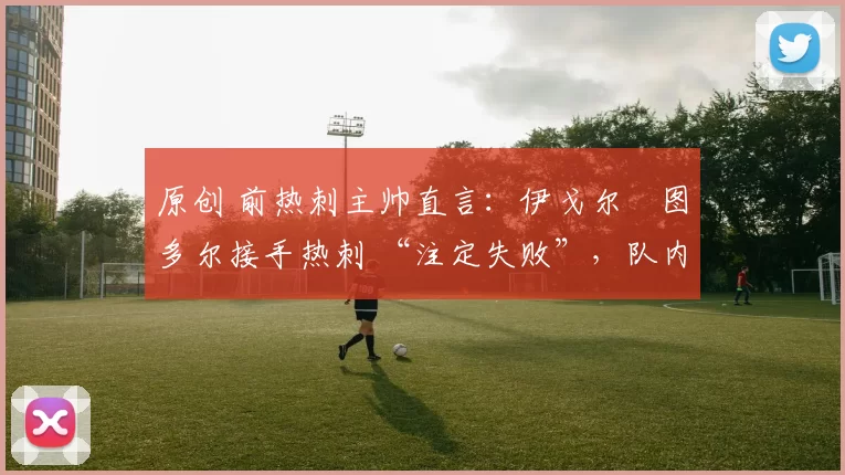 原创 前热刺主帅直言:伊戈尔・图多尔接手热刺 “注定失败”,队内氛围 “ toxic 至极”