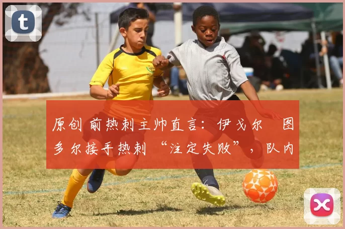 原创 前热刺主帅直言:伊戈尔・图多尔接手热刺 “注定失败”,队内氛围 “ toxic 至极”