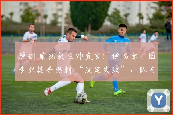 原创 前热刺主帅直言:伊戈尔・图多尔接手热刺 “注定失败”,队内氛围 “ toxic 至极”