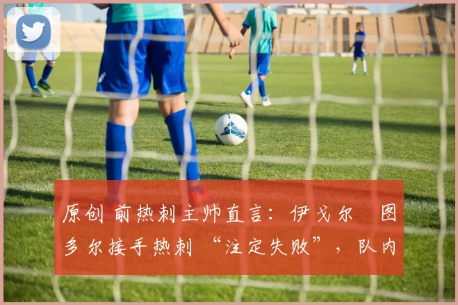 原创 前热刺主帅直言:伊戈尔・图多尔接手热刺 “注定失败”,队内氛围 “ toxic 至极”