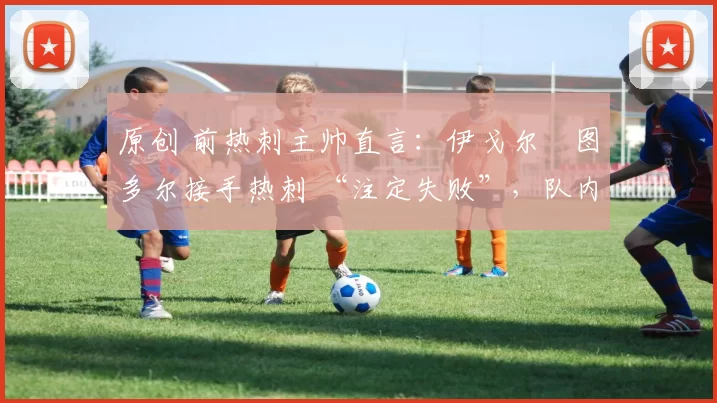 原创 前热刺主帅直言:伊戈尔・图多尔接手热刺 “注定失败”,队内氛围 “ toxic 至极”