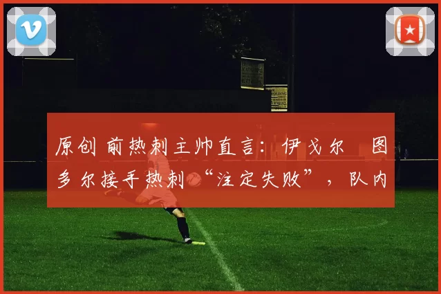 原创 前热刺主帅直言：伊戈尔・图多尔接手热刺 “注定失败”，队内氛围 “ toxic 至极”