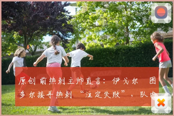 原创 前热刺主帅直言：伊戈尔・图多尔接手热刺 “注定失败”，队内氛围 “ toxic 至极”