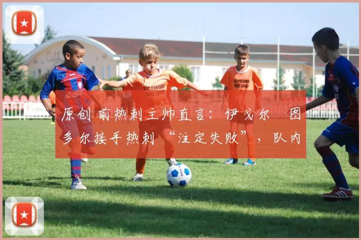 原创 前热刺主帅直言:伊戈尔・图多尔接手热刺 “注定失败”,队内氛围 “ toxic 至极”