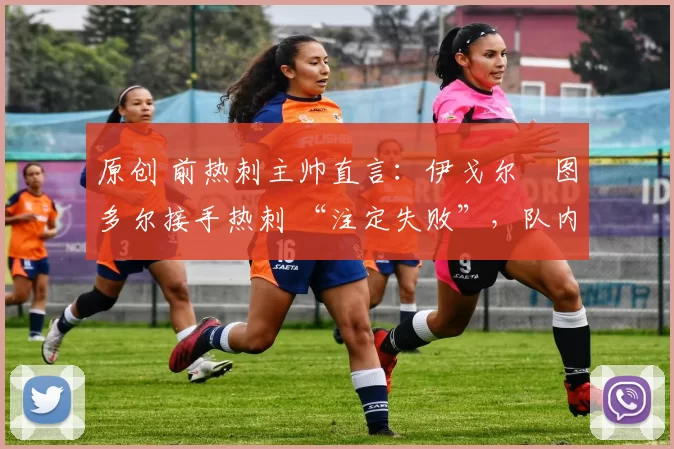 原创 前热刺主帅直言:伊戈尔・图多尔接手热刺 “注定失败”,队内氛围 “ toxic 至极”