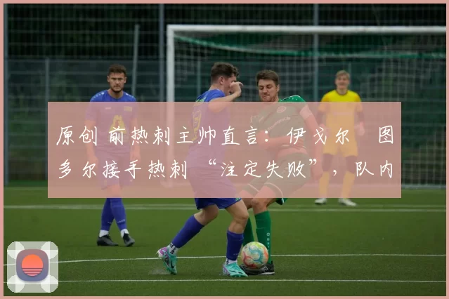 原创 前热刺主帅直言:伊戈尔・图多尔接手热刺 “注定失败”,队内氛围 “ toxic 至极”