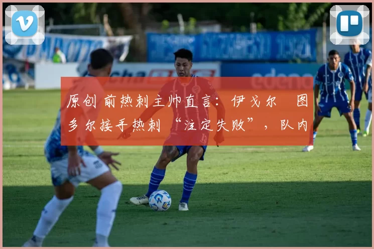 原创 前热刺主帅直言:伊戈尔・图多尔接手热刺 “注定失败”,队内氛围 “ toxic 至极”
