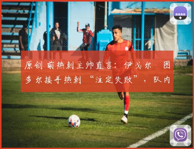 原创 前热刺主帅直言:伊戈尔・图多尔接手热刺 “注定失败”,队内氛围 “ toxic 至极”