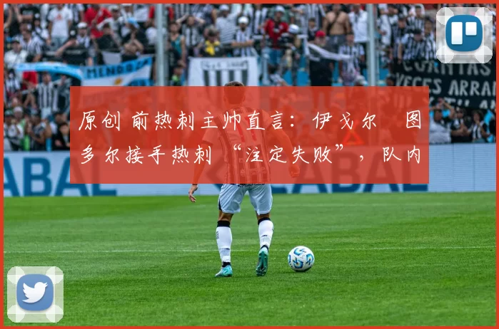 原创 前热刺主帅直言:伊戈尔・图多尔接手热刺 “注定失败”,队内氛围 “ toxic 至极”