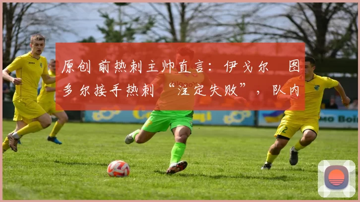 原创 前热刺主帅直言:伊戈尔・图多尔接手热刺 “注定失败”,队内氛围 “ toxic 至极”