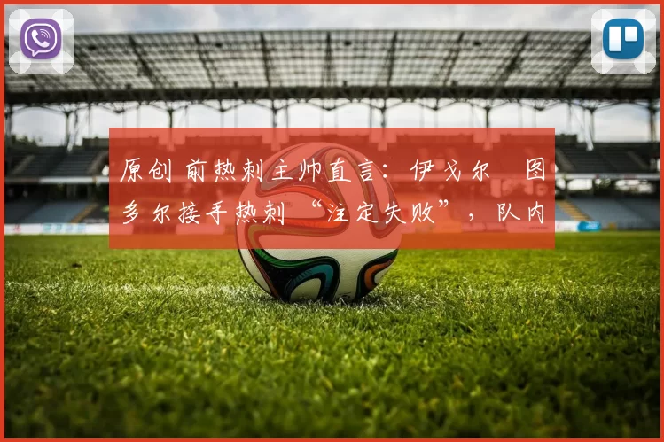 原创 前热刺主帅直言:伊戈尔・图多尔接手热刺 “注定失败”,队内氛围 “ toxic 至极”