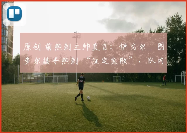 原创 前热刺主帅直言:伊戈尔・图多尔接手热刺 “注定失败”,队内氛围 “ toxic 至极”