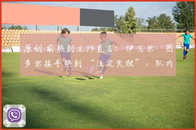 原创 前热刺主帅直言：伊戈尔・图多尔接手热刺 “注定失败”，队内氛围 “ toxic 至极”