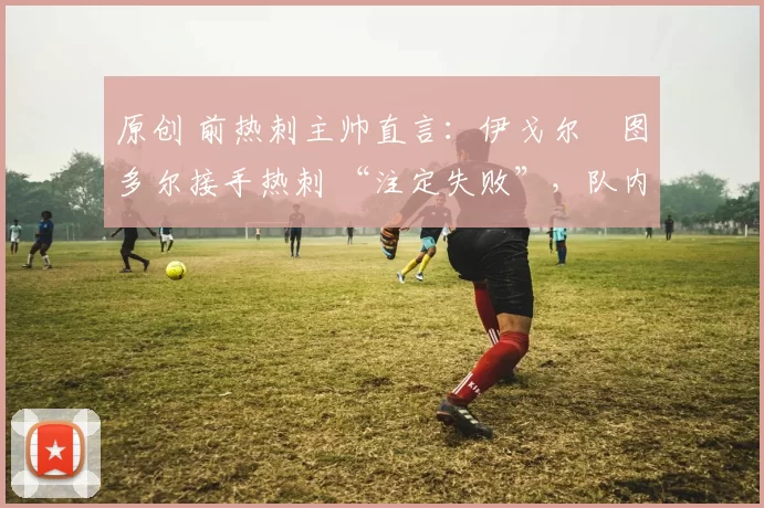原创 前热刺主帅直言：伊戈尔・图多尔接手热刺 “注定失败”，队内氛围 “ toxic 至极”